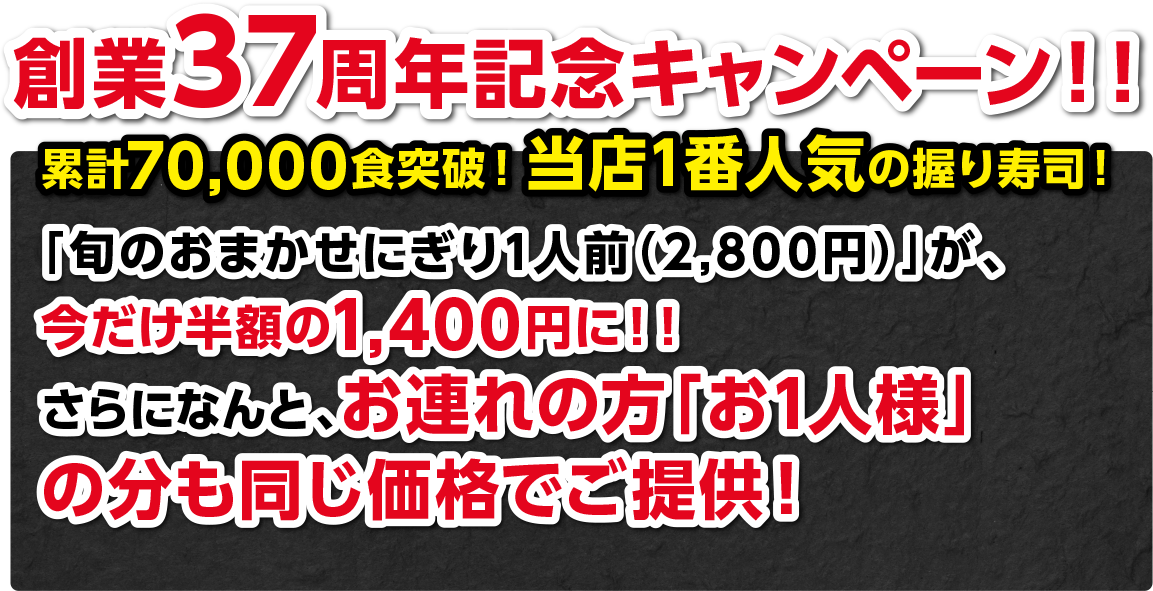創業37周年記念キャンペーン!!累計70,000食突破!当店1番人気の握り寿司!「旬のおまかせにぎり1人前(2,800円)」が、今だけ半額の1,400円に!!さらになんと、お連れの方「お1人様」の分も同じ価格でご提供!
